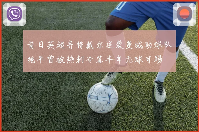昔日英超弃将戴尔逆袭曼城助球队绝平曾被热刺冷落半年无球可踢