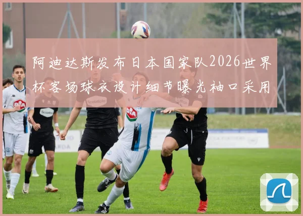 阿迪达斯发布日本国家队2026世界杯客场球衣设计细节曝光袖口采用纯黑风格