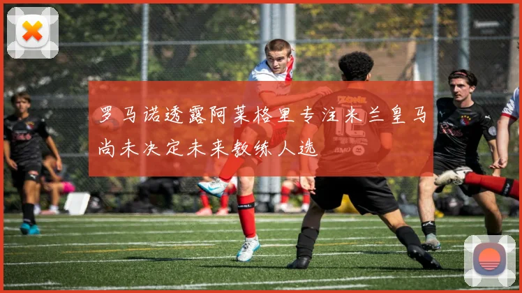 罗马诺透露阿莱格里专注米兰皇马尚未决定未来教练人选