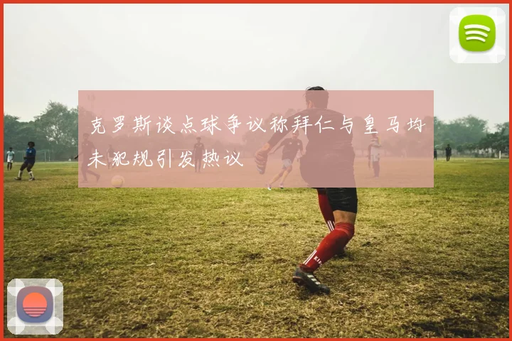 克罗斯谈点球争议称拜仁与皇马均未犯规引发热议