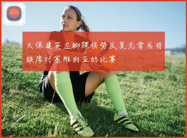 久保建英左脚踝伤势反复无常或将缺席对塞维利亚的比赛