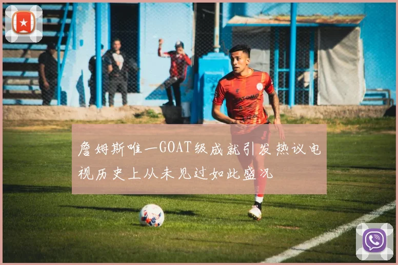 詹姆斯唯一GOAT级成就引发热议电视历史上从未见过如此盛况