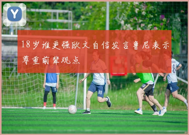 18岁谁更强欧文自信发言鲁尼表示尊重前辈观点