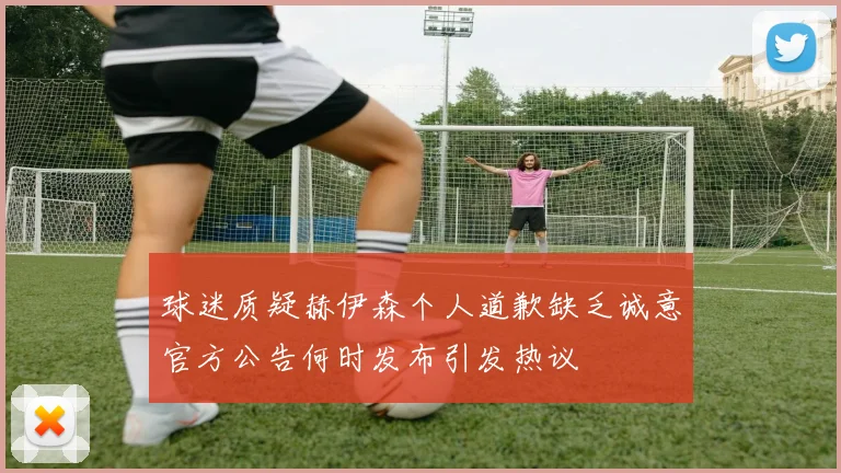 球迷质疑赫伊森个人道歉缺乏诚意官方公告何时发布引发热议