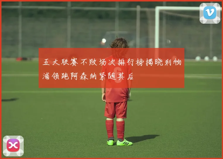 五大联赛不败场次排行榜揭晓利物浦领跑阿森纳紧随其后