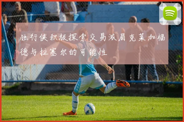 独行侠积极探索交易浓眉克莱加福德与拉塞尔的可能性