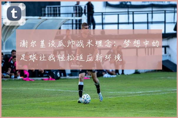 谢尔基谈瓜帅战术理念：梦想中的足球让我轻松适应新环境