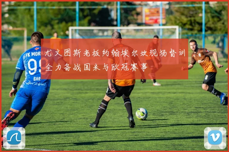 尤文图斯老板约翰埃尔坎现场督训全力备战国米与欧冠赛事