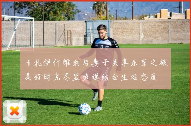 卡扎伊什维利与妻子共享东京之旅美好时光尽显劳逸结合生活态度