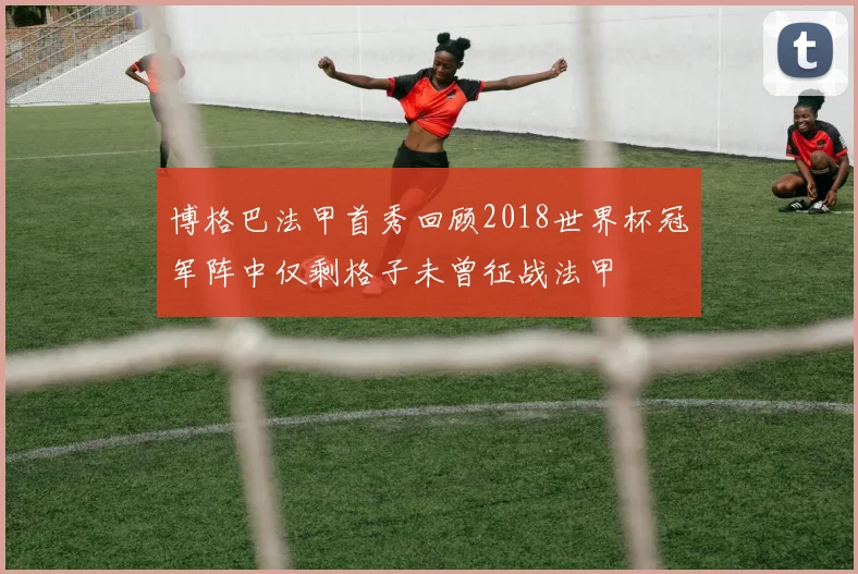 博格巴法甲首秀回顾2018世界杯冠军阵中仅剩格子未曾征战法甲