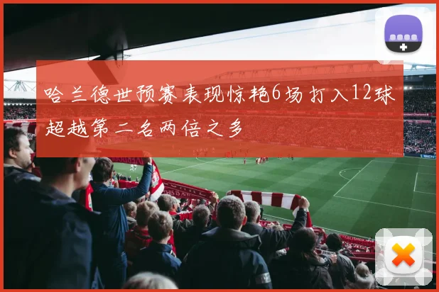 哈兰德世预赛表现惊艳6场打入12球超越第二名两倍之多