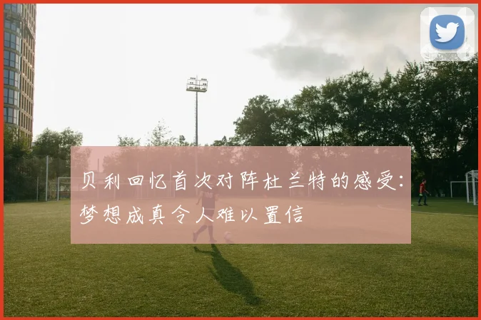 贝利回忆首次对阵杜兰特的感受：梦想成真令人难以置信