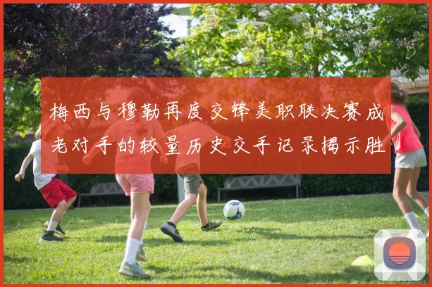 梅西与穆勒再度交锋美职联决赛成老对手的较量历史交手记录揭示胜负关系