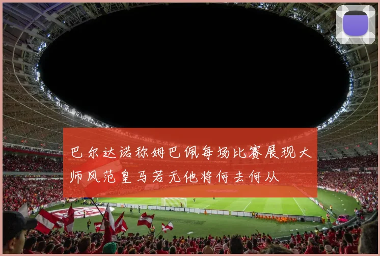 巴尔达诺称姆巴佩每场比赛展现大师风范皇马若无他将何去何从