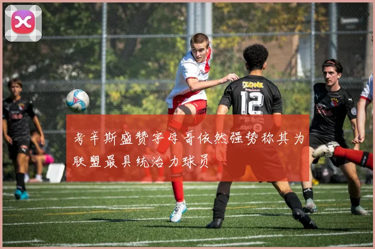 考辛斯盛赞字母哥依然强势称其为联盟最具统治力球员