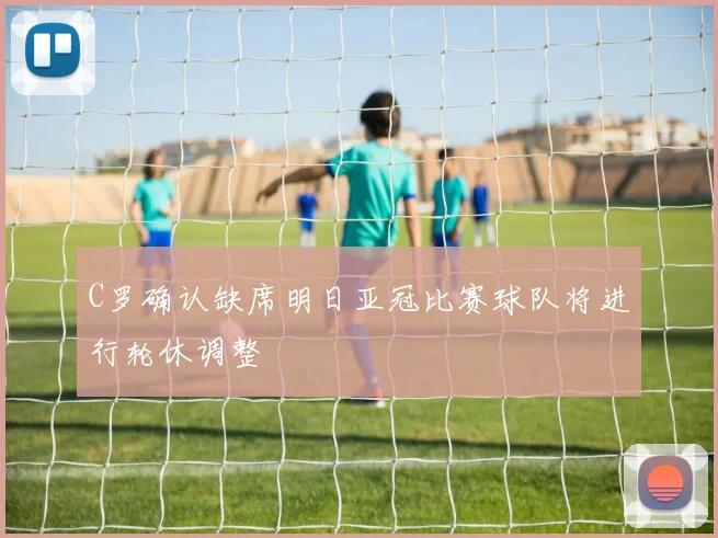 C罗确认缺席明日亚冠比赛球队将进行轮休调整