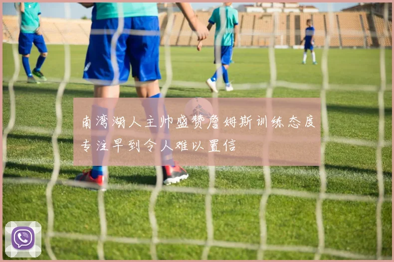 南湾湖人主帅盛赞詹姆斯训练态度专注早到令人难以置信