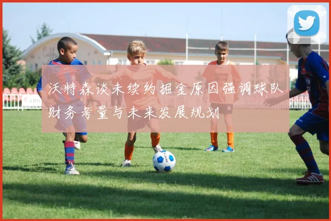 沃特森谈未续约掘金原因强调球队财务考量与未来发展规划