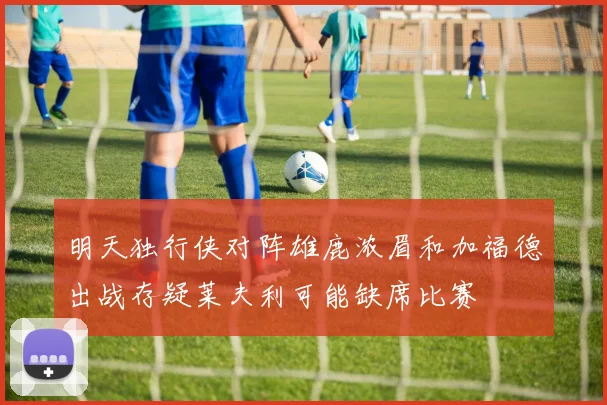 明天独行侠对阵雄鹿浓眉和加福德出战存疑莱夫利可能缺席比赛