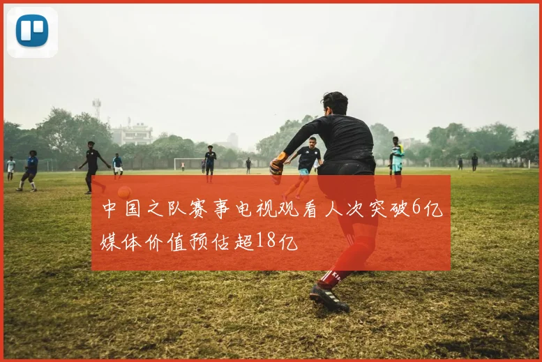 中国之队赛事电视观看人次突破6亿媒体价值预估超18亿