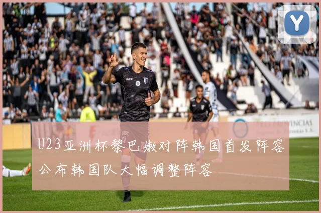 U23亚洲杯黎巴嫩对阵韩国首发阵容公布韩国队大幅调整阵容