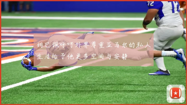 姆巴佩呼吁外界尊重亚马尔的私人生活给予他更多空间与安静
