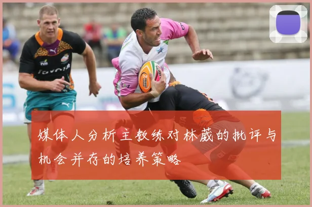 媒体人分析主教练对林葳的批评与机会并存的培养策略