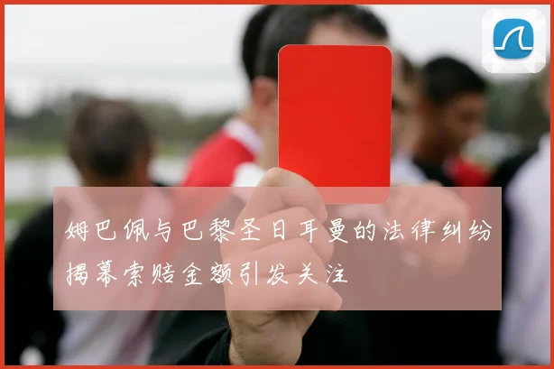 姆巴佩与巴黎圣日耳曼的法律纠纷揭幕索赔金额引发关注