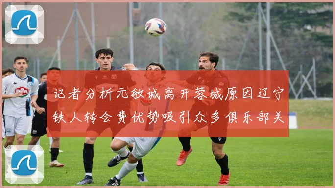 记者分析元敏诚离开蓉城原因辽宁铁人转会费优势吸引众多俱乐部关注