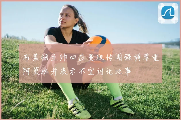 布莱顿主帅回应曼联传闻强调尊重阿莫林并表示不宜讨论此事