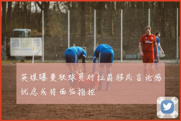 英媒曝曼联球员对拉爵移民言论感忧虑或将面临指控