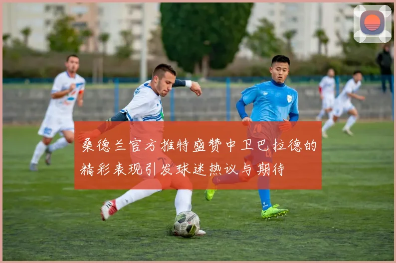 桑德兰官方推特盛赞中卫巴拉德的精彩表现引发球迷热议与期待